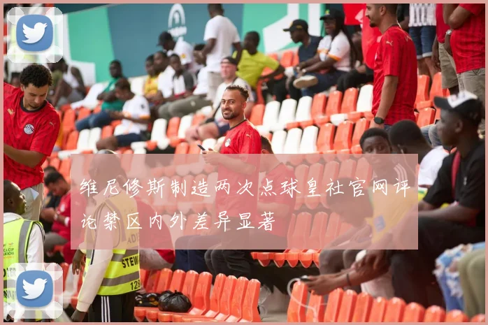 维尼修斯制造两次点球皇社官网评论禁区内外差异显著