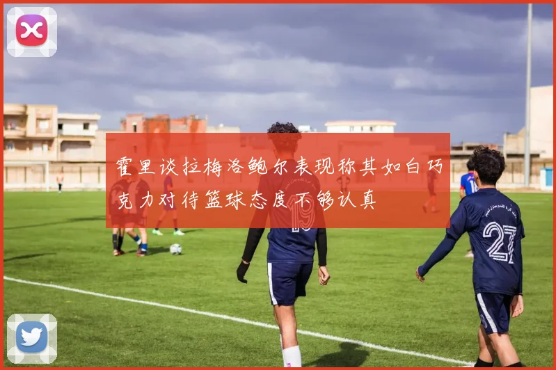 霍里谈拉梅洛鲍尔表现称其如白巧克力对待篮球态度不够认真