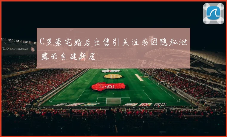 C罗豪宅婚后出售引关注或因隐私泄露而自建新居