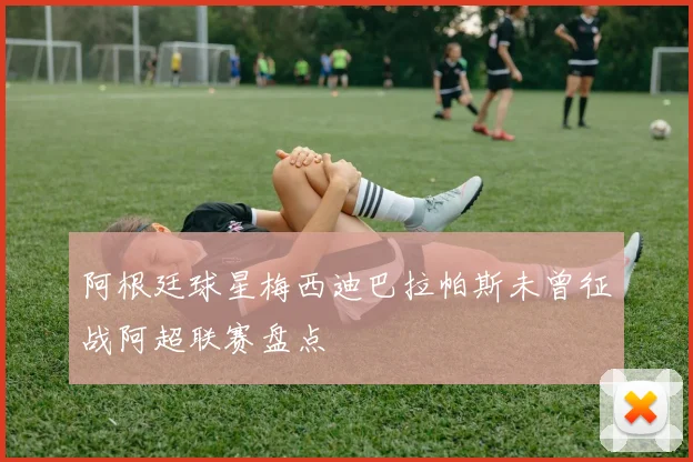 阿根廷球星梅西迪巴拉帕斯未曾征战阿超联赛盘点