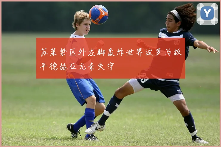 苏莱禁区外左脚轰炸世界波罗马扳平德赫亚无奈失守