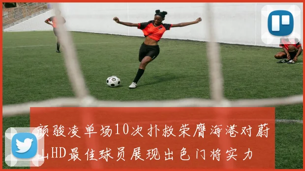 颜骏凌单场10次扑救荣膺海港对蔚山HD最佳球员展现出色门将实力