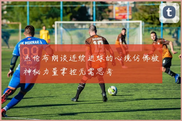 杰伦布朗谈连续进球的心境仿佛被神秘力量掌控无需思考