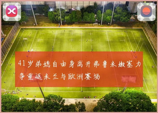 41岁弟媳自由身离开弗鲁米嫩塞力争重返米兰与欧洲赛场