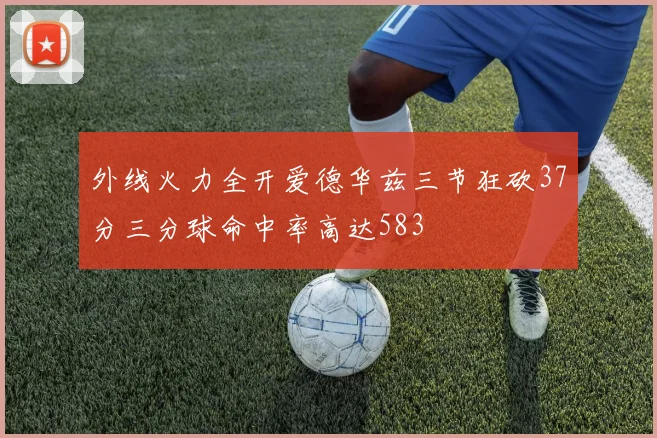 外线火力全开爱德华兹三节狂砍37分三分球命中率高达583