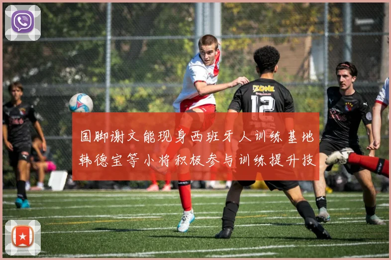 国脚谢文能现身西班牙人训练基地韩德宝等小将积极参与训练提升技艺