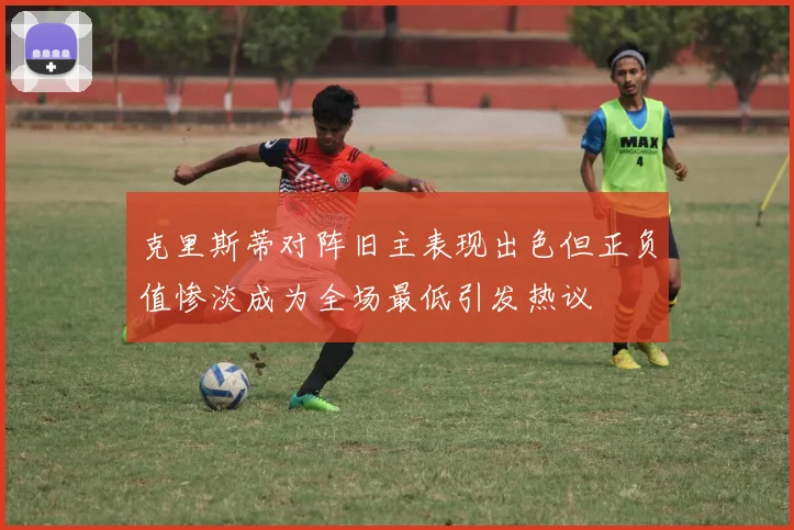 克里斯蒂对阵旧主表现出色但正负值惨淡成为全场最低引发热议