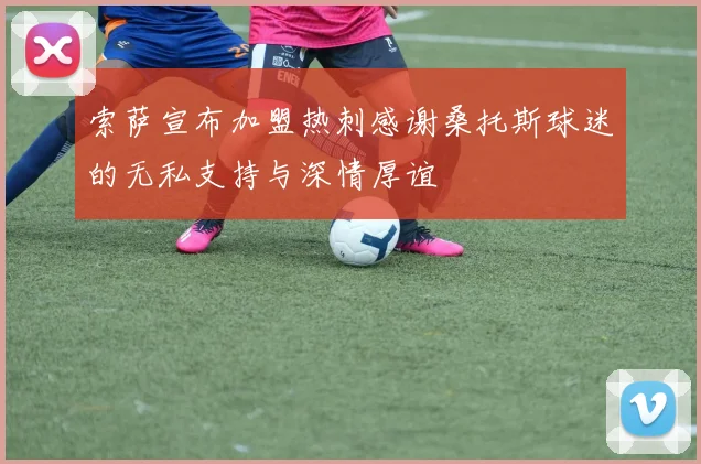 索萨宣布加盟热刺感谢桑托斯球迷的无私支持与深情厚谊