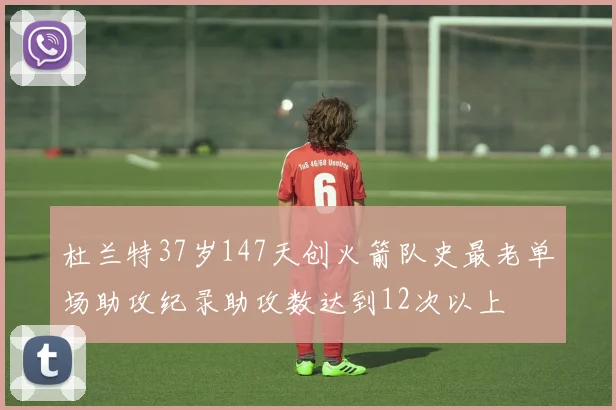 杜兰特37岁147天创火箭队史最老单场助攻纪录助攻数达到12次以上