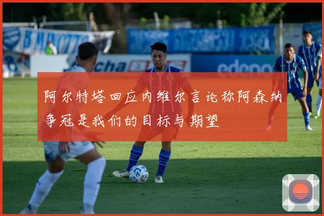 阿尔特塔回应内维尔言论称阿森纳争冠是我们的目标与期望