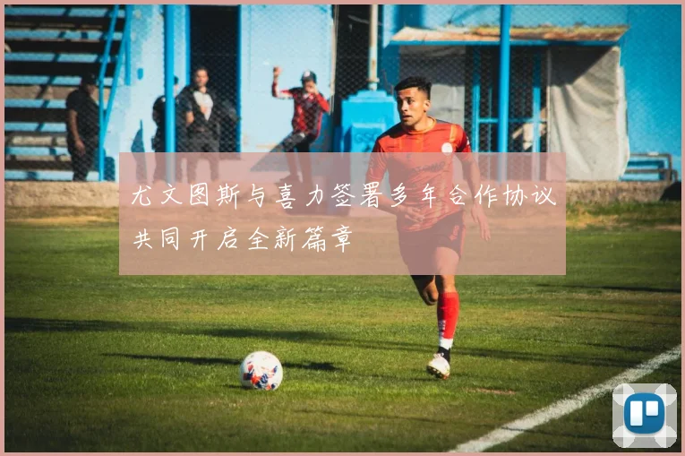 尤文图斯与喜力签署多年合作协议共同开启全新篇章