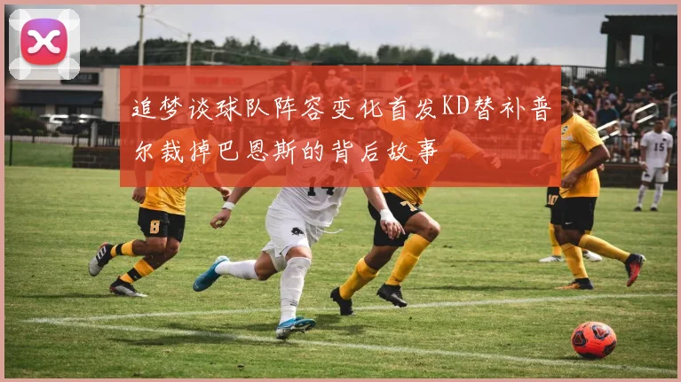 追梦谈球队阵容变化首发KD替补普尔裁掉巴恩斯的背后故事