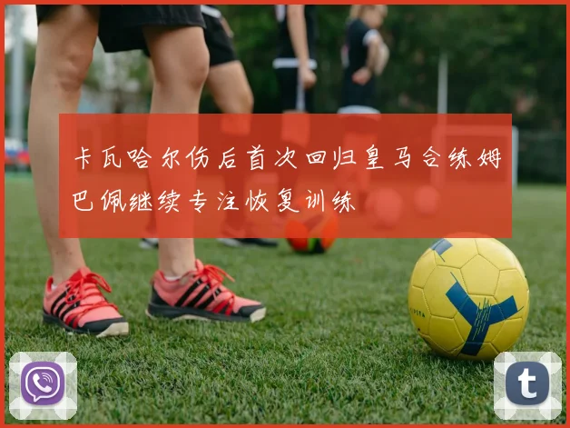 卡瓦哈尔伤后首次回归皇马合练姆巴佩继续专注恢复训练