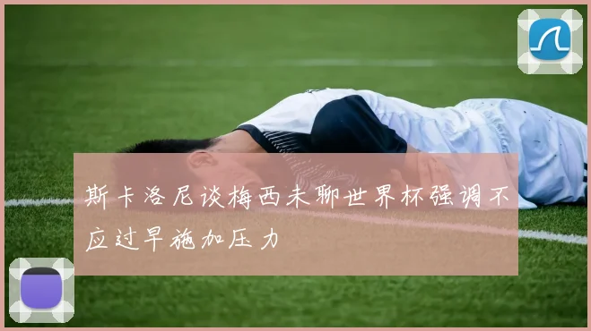 斯卡洛尼谈梅西未聊世界杯强调不应过早施加压力