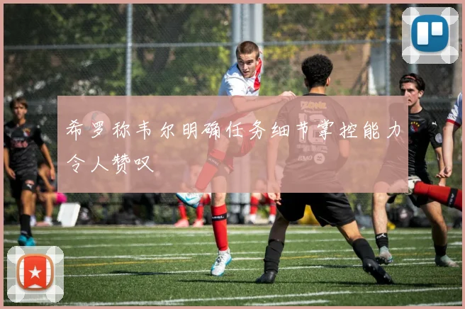 希罗称韦尔明确任务细节掌控能力令人赞叹