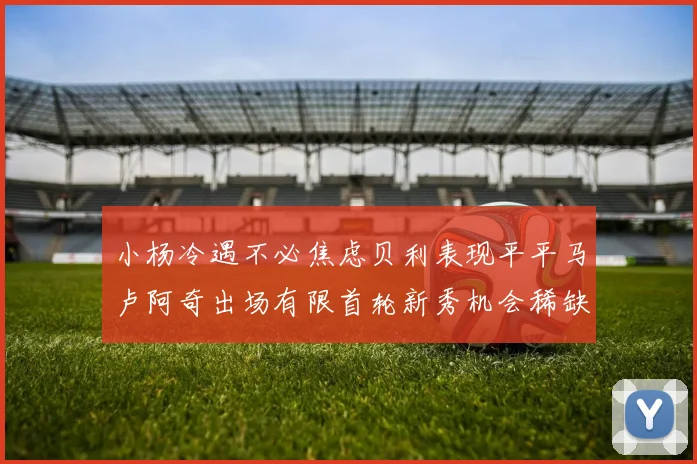 小杨冷遇不必焦虑贝利表现平平马卢阿奇出场有限首轮新秀机会稀缺