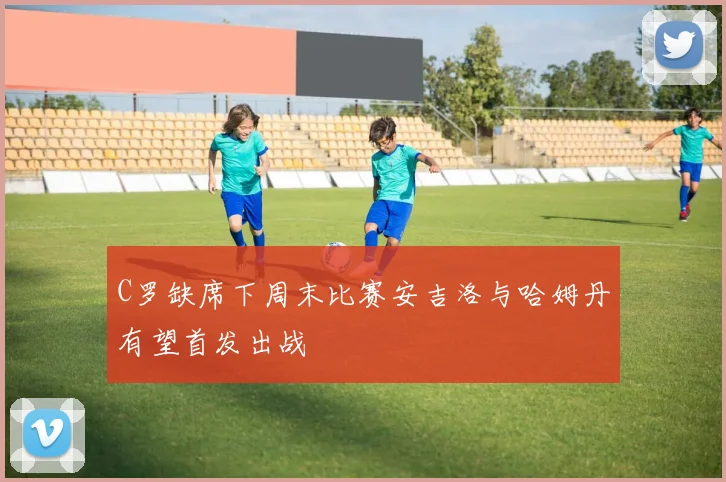 C罗缺席下周末比赛安吉洛与哈姆丹有望首发出战