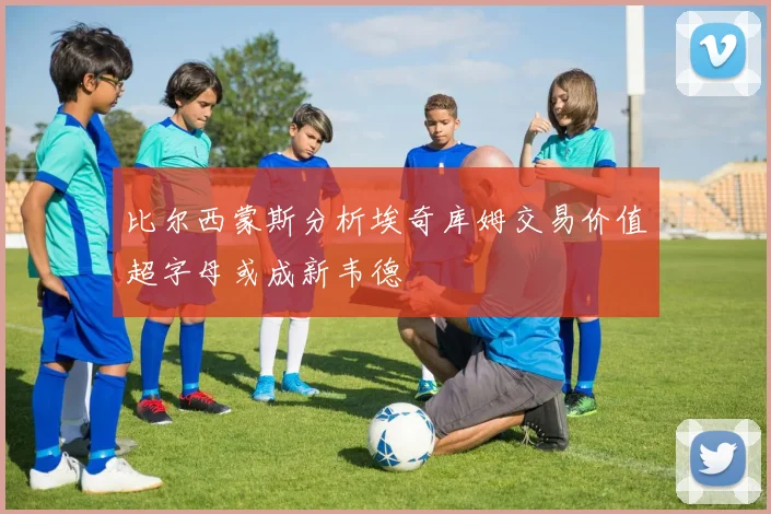 比尔西蒙斯分析埃奇库姆交易价值超字母或成新韦德
