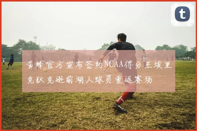 黄蜂官方宣布签约NCAA得分王埃里克狄克逊前湖人球员重返赛场