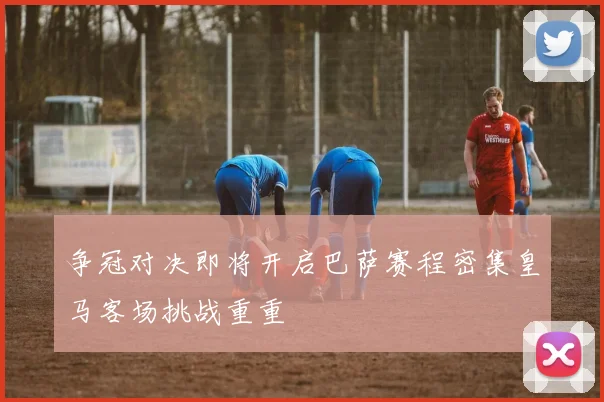 争冠对决即将开启巴萨赛程密集皇马客场挑战重重
