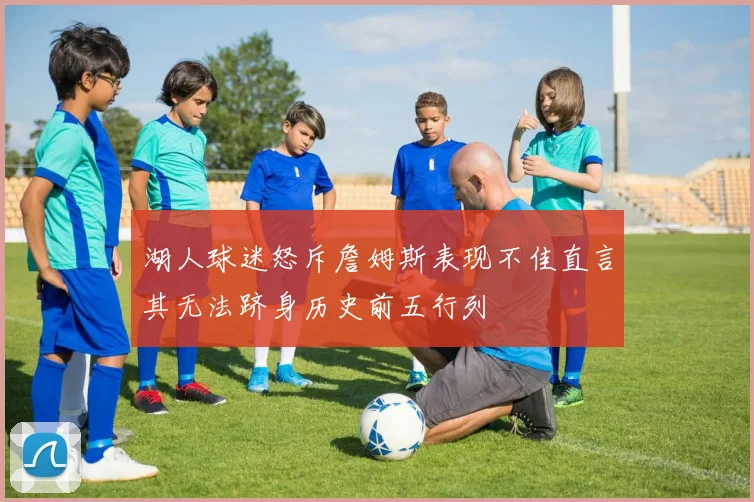 湖人球迷怒斥詹姆斯表现不佳直言其无法跻身历史前五行列