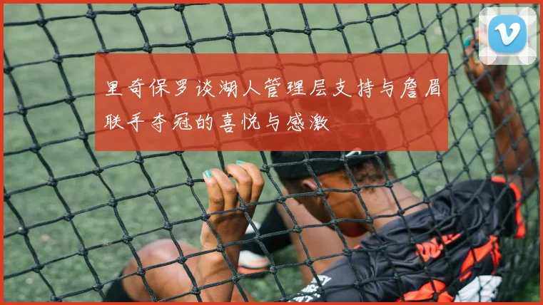里奇保罗谈湖人管理层支持与詹眉联手夺冠的喜悦与感激