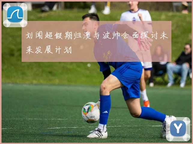 刘闻超假期归澳与波帅会面探讨未来发展计划