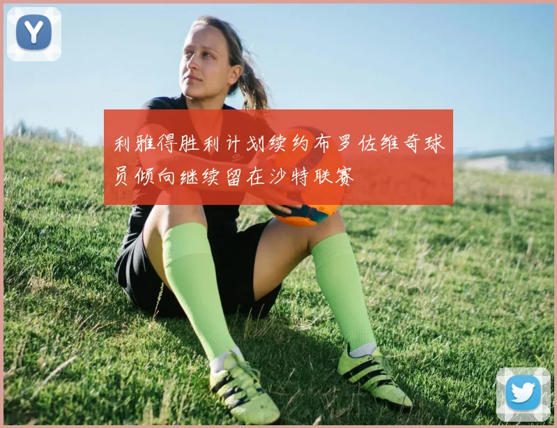 利雅得胜利计划续约布罗佐维奇球员倾向继续留在沙特联赛