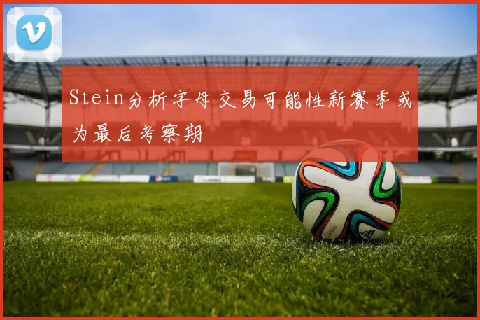 Stein分析字母交易可能性新赛季或为最后考察期