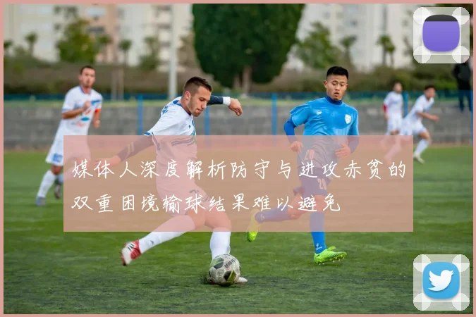 媒体人深度解析防守与进攻赤贫的双重困境输球结果难以避免