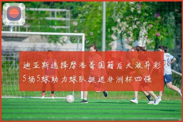 迪亚斯选择摩洛哥国籍后大放异彩5场5球助力球队挺进非洲杯四强