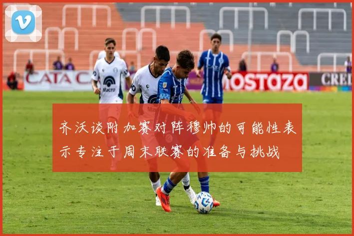 齐沃谈附加赛对阵穆帅的可能性表示专注于周末联赛的准备与挑战
