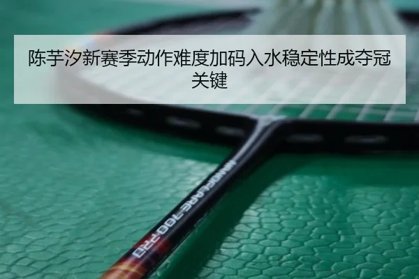 陈芋汐新赛季动作难度加码入水稳定性成夺冠关键（kaiyun）