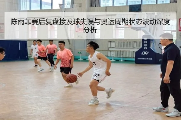 陈雨菲赛后复盘接发球失误与奥运周期状态波动深度分析（kaiyun）